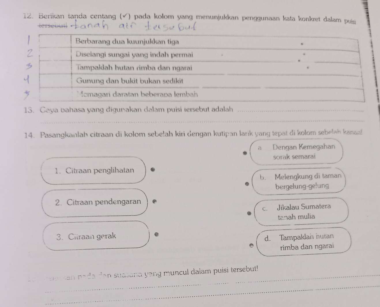 Berikan taṇda centang (√) pada kolom yang menunjukkan penggunaan kata konkret dalam puisi
13. Caya bahasa yang digunakan dalam puisi tersebut adalah_
__
__
_
14. Pasangkanlah citraan di kolom sebe!ah kiri dengan kutipan larik yang tepat di kolorn sebelah kanan!
a Dengan Kemegahan
sorak semarai
1. Citraan penglihatan
b. Melengkung di taman
bergelung-ge!ung
2. Citraan pendengaran
C. Jikalau Sumatera
tanah mulia
3. Cilraan gerak d. Tampaklan hutan
rimba dan ngarai
_an n=2a^(-1)an suasand yang muncul dalam puisi tersebut!
_