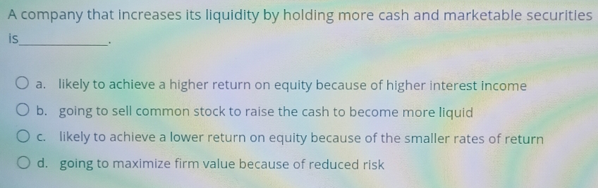 A company that increases its liquidity by holding more cash and marketable securities
is
_.
a. likely to achieve a higher return on equity because of higher interest income
b. going to sell common stock to raise the cash to become more liquid
c. likely to achieve a lower return on equity because of the smaller rates of return
d. going to maximize firm value because of reduced risk