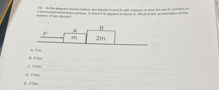 a
10. In the diagram shown below, two blocks A and B with masses m and 2m are in contact on
a horizontal frictionless surface. A force F is applied to block A. What is the acceleration of the
system of two blocks?
A. F/m
B. F/2m
C. F/3m
D. F/4m
E. F/5m