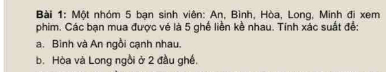 Một nhóm 5 bạn sinh viên: An, Bình, Hòa, Long, Minh đi xem 
phim. Các bạn mua được vé là 5 ghế liền kề nhau. Tính xác suất để: 
a. Bình và An ngồi cạnh nhau. 
b. Hòa và Long ngồi ở 2 đầu ghế,