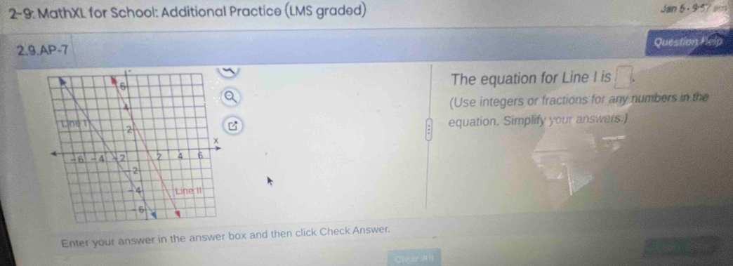 2-9: MathXL for School: Additional Practice (LMS graded) Jan 6 - 9:57 sm 
2.9.AP-7 Question Help 
The equation for Line I is □ 
Q 
(Use integers or fractions for any numbers in the 
equation. Simplify your answers.) 
Enter your answer in the answer box and then click Check Answer. 
Clear al