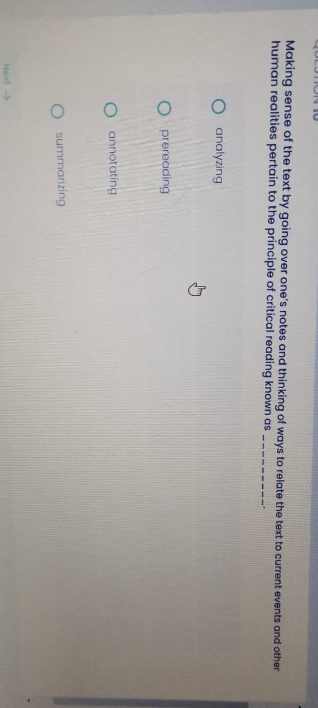 Making sense of the text by going over one’s notes and thinking of ways to relate the text to current events and other
human realities pertain to the principle of critical reading known as _.
analyzing
prereading
annotating
summarizing
Next