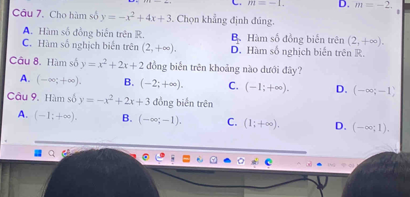 C. m=-1. D. m=-2. 
Câu 7. Cho hàm số y=-x^2+4x+3. Chọn khẳng định đúng.
A. Hàm số đồng biến trên R. B. Hàm số đồng biến trên (2,+∈fty ).
C. Hàm số nghịch biến trên (2,+∈fty ). D. Hàm số nghịch biến trên R.
Câu 8. Hàm số y=x^2+2x+2 đồng biến trên khoảng nào dưới đây?
A. (-∈fty ;+∈fty ). B. (-2;+∈fty ). C. (-1;+∈fty ). D. (-∈fty ;-1)
Câu 9. Hàm số y=-x^2+2x+3 đồng biến trên
A. (-1;+∈fty ). B. (-∈fty ;-1). C. (1;+∈fty ). D. (-∈fty ;1). 
ENG