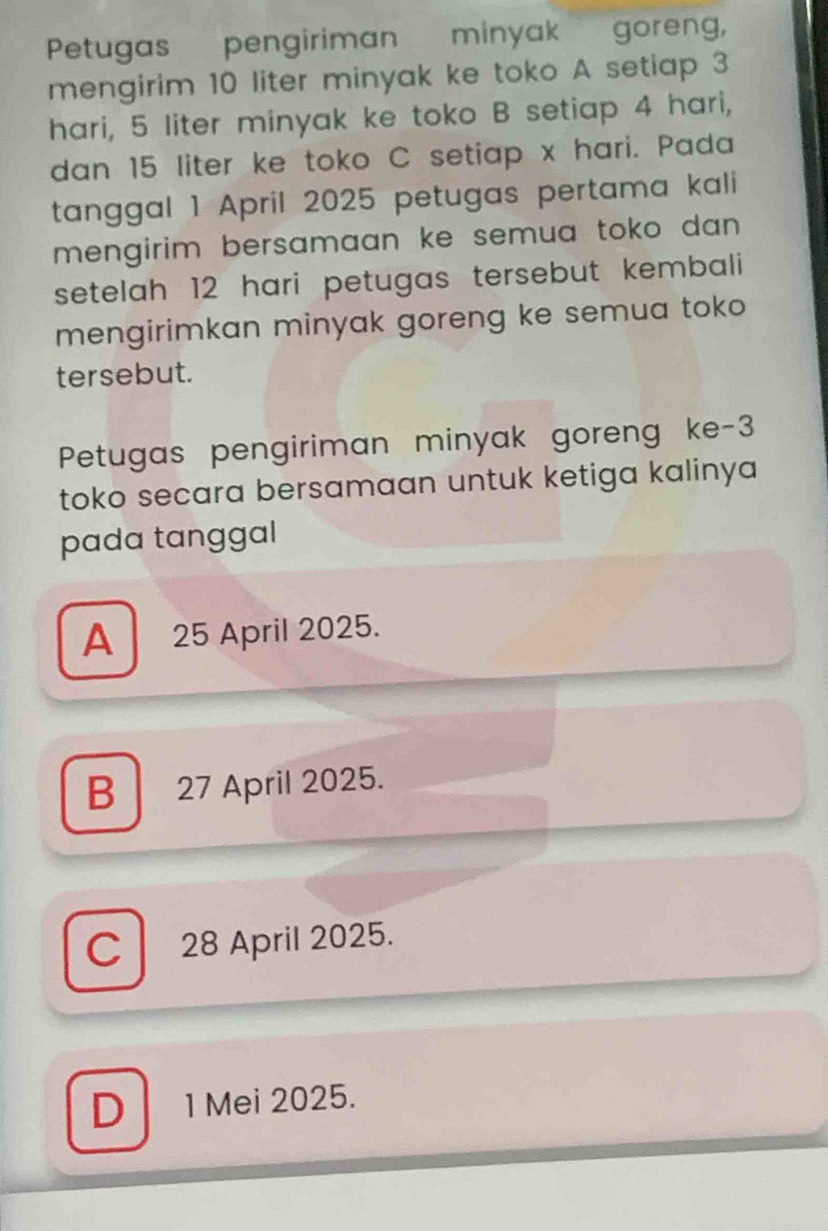 Petugas pengiriman minyak goreng,
mengirim 10 liter minyak ke toko A setiap 3
hari, 5 liter minyak ke toko B setiap 4 hari,
dan 15 liter ke toko C setiap x hari. Pada
tanggal 1 April 2025 petugas pertama kali
mengirim bersamaan ke semua toko dan .
setelah 12 hari petugas tersebut kembali 
mengirimkan minyak goreng ke semua toko 
tersebut.
Petugas pengiriman minyak goreng ke -3
toko secara bersamaan untuk ketiga kalinya
pada tanggal
A 25 April 2025.
B 27 April 2025.
C 28 April 2025.
D 1 Mei 2025.