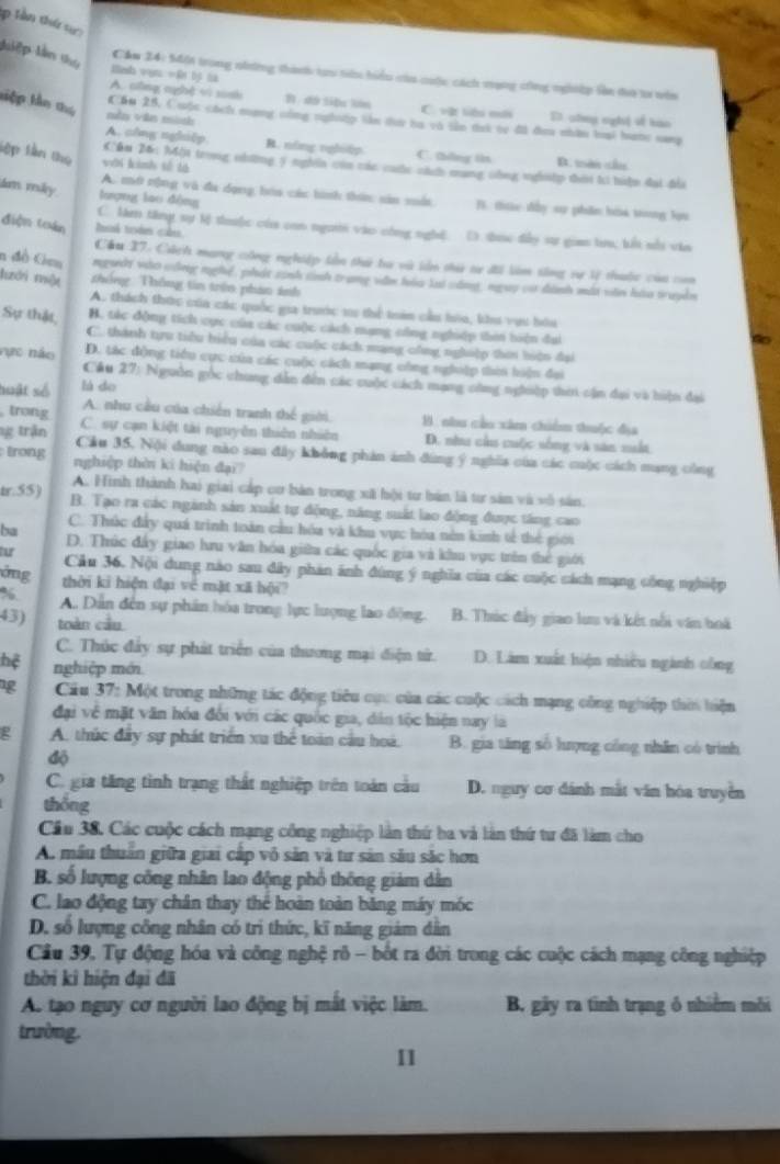 lần thứ sự
luiệp lân thụ
Hnsh vụn =R bộ là
Cảm 24: Một trong niương thàh tạu tiêu biểu của cuộc cách vạng cng nghiệp làn đưo t vên
A. cng nghệ vi sonh B1. shứ Siệ lián C. vệ liêu mố S chng nghệ về hào
kiệp kên thứ mền và mành
Cầu 25, Cuộc cách nạng công nghiệp lần dưi ha và tần tai tự đã đơu nhân bại hanc sang
A. c/ng nghiệp B. nóng nghiệp C. thing in B. tên cầ
lập lần thọ wới kinh tế là
Câm 26: hột trong những 5 nghĩa củn các cac cách mang công nghệ thời t tiện đại đĩa
ám máy lượng lao dòng
A. mớ nộng và đa dụng hóa các hình thôn: săn mất B. tức đấy sự phân bàa trong lựu
điện toán Ruk tes cals
C. làm tăng sự M thuộc của con ngườ vào công nghệ. () tực đẫy sự gian tru; bếi sối văa
Cầu 27. Cách mang công nghiệp lần thứ la và lản thi t đi làm tông sự lý thuộc của con
n đồ Gm nguky vào công nghệ, phát sanh tinh trang văn hóu lui cáng, ngày c dành mắt văn hà truyền
hới một zhống Thông tin trên phan ảnh
A. thách thức của các quốc gia truớc 11 thể tràn cầu hòa, khi vựi hóu
Sự thật, B. tác động tích cực của các cuộc cách mạng công nghiệp thời biện đai
C. thành tựu tiêu hiểu của các cuộc cách mạng công nghiệp thii hiện đại
vực não D. tác động tiểu cực của các cuộc cách mạng công nghệp thời hiện đai
Cầu 27: Nguồn gốc chung dẫn đến các cuộc cách mạng công nghiệp thin cận đại và hiện đai
huật số là do
A. nhu cầu của chiến tranh thế giới. B. nhu cầo xâm chiểm thuộc địa
trong C. sự cạn kiệt tài nguyên thiên nhiên D. nhu cầu cuộc sống và săn muất
1g trận Cầu 35, Nội dung nào sau đây không phản ảnh đùng ý nghĩa của các cuộc cách mạng công
trong nghiệp thên ki hiện đại
A. Hình thành hai giai cáp cơ bản trong xã hội tư bản là từ sản và vô sản.
tr.55) B. Tạo ra các ngành sản xuất tự động, năng suất lao động được tăng cao
C. Thúc đây quá trình toàn cầu hóa và khu vực hóa nên kinh tế thể giới
ba D. Thúc đẩy giao hru văn hóa giữu các quốc gia và khu vực trên thể giới
fu Câu 36. Nội dung nào sau đây phản ánh đùng ý nghĩa của các cuộc cách mạng công nghiệp
ông thời ki hiện đại về mặt xã hội?
%. A.. Dân đến sự phân hóa trong lực lượng lao động. B. Thúc đây giao lưu và kết nổi văn hoà
43) toàn cầu
C. Thúc đẩy sự phát triển của thương mại điện từ. D. Làm xuất hiện nhiều ngành công
hệ nghiệp mới
g  Cầu 37: Một trong những tác động tiêu cực của các cuộc cách mạng công nghiệp thời hiện
đại về mặt văn hóa đổi với các quốc gia, dân tộc hiện nay là
P A. thức đây sự phát triển xu thể toàn cầu hoá, B. gia tăng số hượng công nhân có trình
độ
C. gia tăng tình trạng thất nghiệp trên toán cầu D. nguy cơ dánh mắt văn hóa truyền
thống
Cầu 38, Các cuộc cách mạng công nghiệp làn thứ ba và làn thứ tư đã làm cho
A. mẫu thuân giữa giai cấp vô sản và từ sản său sắc hơn
B. số lượng công nhân lao động phổ thông giảm dân
C. lao động tay chân thay thể hoàn toàn băng máy móc
D. số lượng công nhân có trì thức, kĩ năng giám dẫn
Cầu 39, Tự động hóa và công nghệ rô - bốt ra đời trong các cuộc cách mạng công nghiệp
thời kì hiện đại đã
A. tạo nguy cơ người lao động bị mất việc làm. B, gây ra tình trạng ổ nhiềm môi
trường.
I1