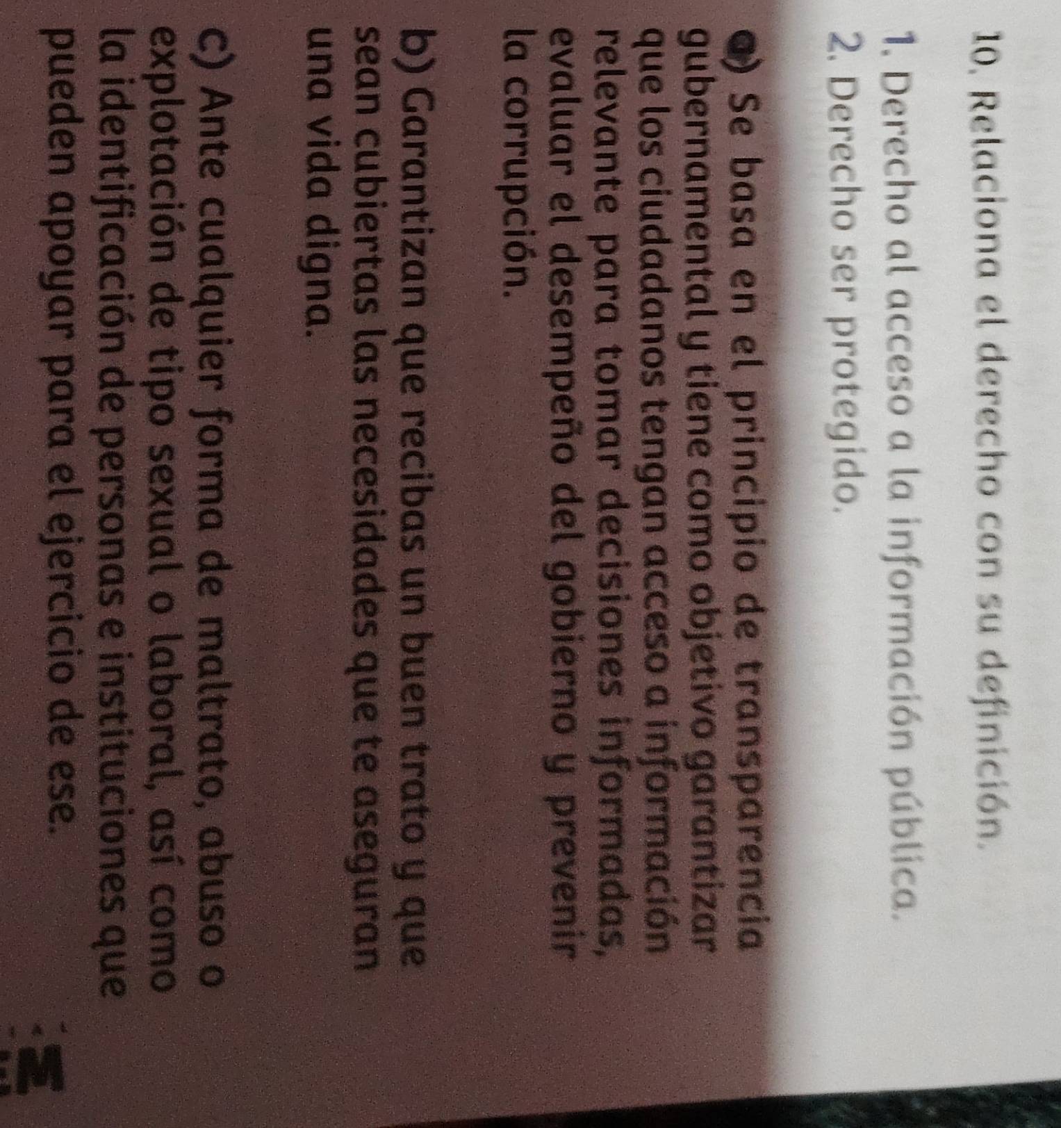 Relaciona el derecho con su definición.
1. Derecho al acceso a la información pública.
2. Derecho ser protegido.
Q) Se basa en el principio de transparencia
gubernamental y tiene como objetivo garantizar
que los ciudadanos tengan acceso a información
relevante para tomar decisiones informadas,
evaluar el desempeño del gobierno y prevenir
la corrupción.
b) Garantizan que recibas un buen trato y que
sean cubiertas las necesidades que te aseguran
una vida digna.
c) Ante cualquier forma de maltrato, abuso o
explotación de tipo sexual o laboral, así como
la identificación de personas e instituciones que
pueden apoyar para el ejercicio de ese.