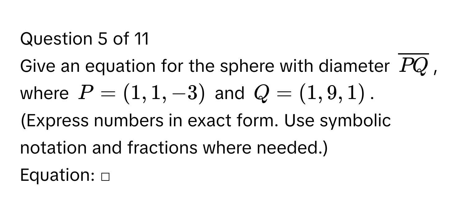 Give an equation for the sphere with diameter $overlinePQ$, where $P=(1,1,-3)$ and $Q=(1,9,1)$.
(Express numbers in exact form. Use symbolic notation and fractions where needed.)
Equation: □