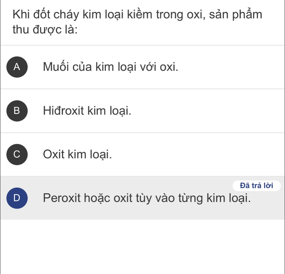 Khi đốt cháy kim loại kiềm trong oxi, sản phẩm
thu được là:
A Muối của kim loại với oxi.
B Hiđroxit kim loại.
Oxit kim loại.
Đã trả lời
) Peroxit hoặc oxit tùy vào từng kim loại.