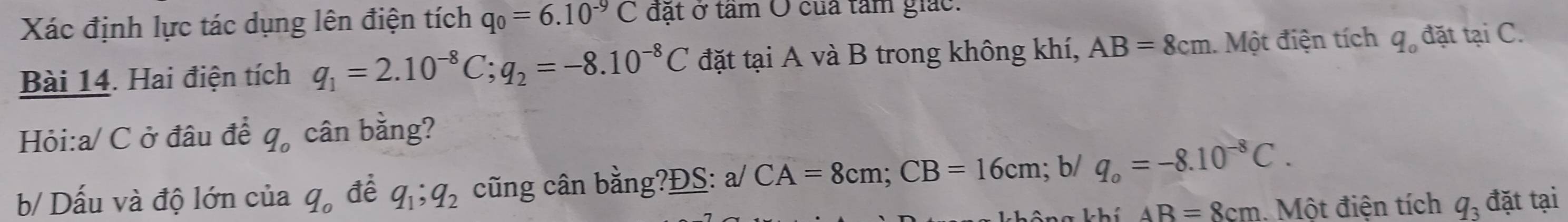 Xác định lực tác dụng lên điện tích q_0=6.10^(-9)C đặt ở tâm Ô của tâm giác. 
Bài 14. Hai điện tích q_1=2.10^(-8)C; q_2=-8.10^(-8)C đặt tại A và B trong không khí, AB=8cm Một điện tích q_o đặt tại C. 
Hỏi: a/ C ở đâu để q_o cân bằng? 
b/ Dấu và độ lớn của q_o đề q_1; q_2 cũng cân bằng?ĐS: a/ CA=8cm; CB=16cm; b/ q_o=-8.10^(-8)C. 
v a k hí AR=8cm. Một điện tích q_3 đặt tại