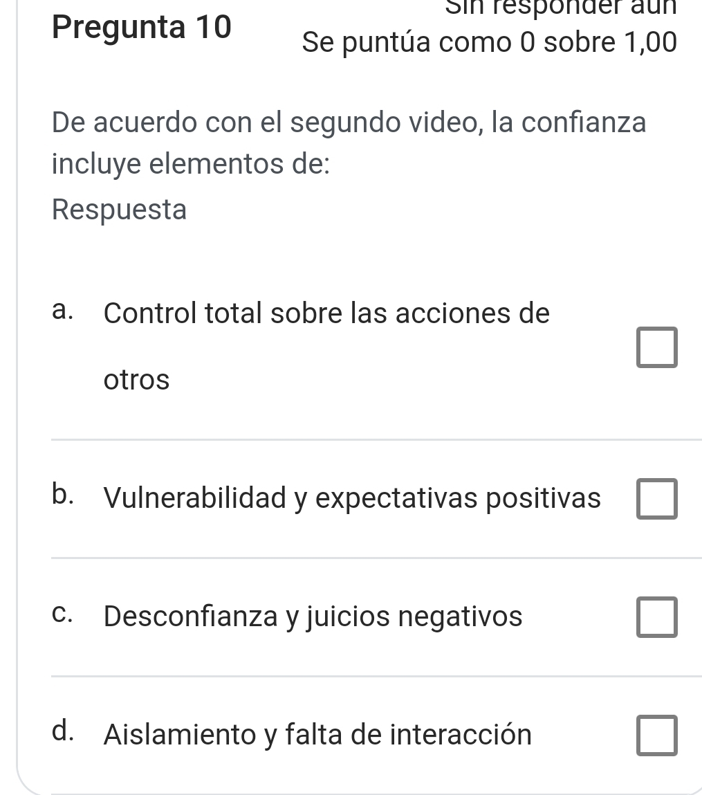 Sin responder aun
Pregunta 10 Se puntúa como 0 sobre 1,00
De acuerdo con el segundo video, la confianza
incluye elementos de:
Respuesta
a. Control total sobre las acciones de
□ 
otros
b. Vulnerabilidad y expectativas positivas □ 
c. Desconfianza y juicios negativos
□ 
d. Aislamiento y falta de interacción □