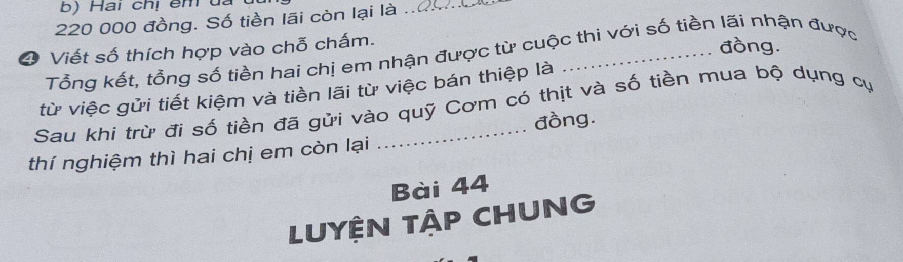 Hai chị êm đã
220 000 đồng. Số tiền lãi còn lại là_ 
4 Viết số thích hợp vào chỗ chấm. 
đồng. 
Tổng kết, tổng số tiền hai chị em nhận được từ cuộc thi với số tiền lãi nhận được 
từ việc gửi tiết kiệm và tiền lãi từ việc bán thiệp là 
Sau khi trừ đi số tiền đã gửi vào quỹ Cơm có thịt và số tiền mua bộ dụng cụ 
đồng. 
thí nghiệm thì hai chị em còn lại 
Bài 44
LUYỆN TậP CHUNG