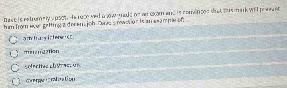 Dave is extremely upset. He received a low grade on an exam and is convinced that this mark will prevent
him from ever getting a decent job. Dave's reaction is an example of:
arbitrary inference.
minimization.
selective abstraction.
overgeneralization.