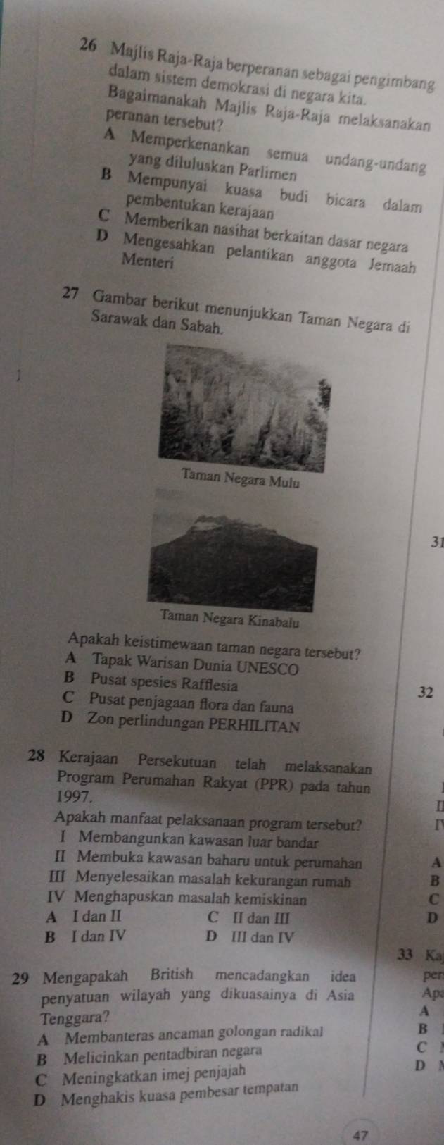 Majlís Raja-Raja berperanan sebagai pengimbang
dalam sistem demokrasi di negara kita.
Bagaimanakah Majlis Raja-Raja melaksanakan
peranan tersebut?
A Memperkenankan semua undang-undang
yang diluluskan Parlimen
B Mempunyai kuasa budi bicara dalam
pembentukan kerajaan
C Memberikan nasihat berkaitan dasar negara
D Mengesahkan pelantikan anggota Jemaah
Menteri
27 Gambar berikut menunjukkan Taman Negara di
Sarawak dan Sabah.
a Mulu
31
Taman Negara Kinabalu
Apakah keistimewaan taman negara tersebut?
A Tapak Warisan Dunia UNESCO
B Pusat spesies Rafflesia
32
C Pusat penjagaan flora dan fauna
D Zon perlindungan PERHILITAN
28 Kerajaan Persekutuan telah melaksanakan
Program Perumahan Rakyat (PPR) pada tahun
1997. I
Apakah manfaat pelaksanaan program tersebut?
I Membangunkan kawasan luar bandar
II Membuka kawasan baharu untuk perumahan A
III Menyelesaikan masalah kekurangan rumah B
IV Menghapuskan masalah kemiskinan C
A I dan II C II dan III D
B I dan IV D III dan IV
33 Ka
29 Mengapakah British mencadangkan idea per
penyatuan wilayah yang dikuasainya di Asia Ap
Tenggara? A
A Membanteras ancaman golongan radikal B
B Melicinkan pentadbiran negara
C
C Meningkatkan imej penjajah
D N
D Menghakis kuasa pembesar tempatan
47