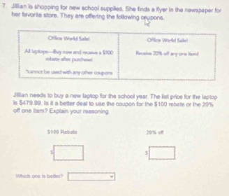 Jillian is shopping for new school supplies. She finds a flyer in the newspaper for 
her favorite store. They are offering the following opupons. 
Jillian needs to buy a new laptop for the school year. The list price for the laptop 
is $479.99. Is it a better deal to use the coupon for the $100 rebate or the 20%
off one iter? Explain your reasoning
$100 Rebale 20% off
$
$
Which one is better?