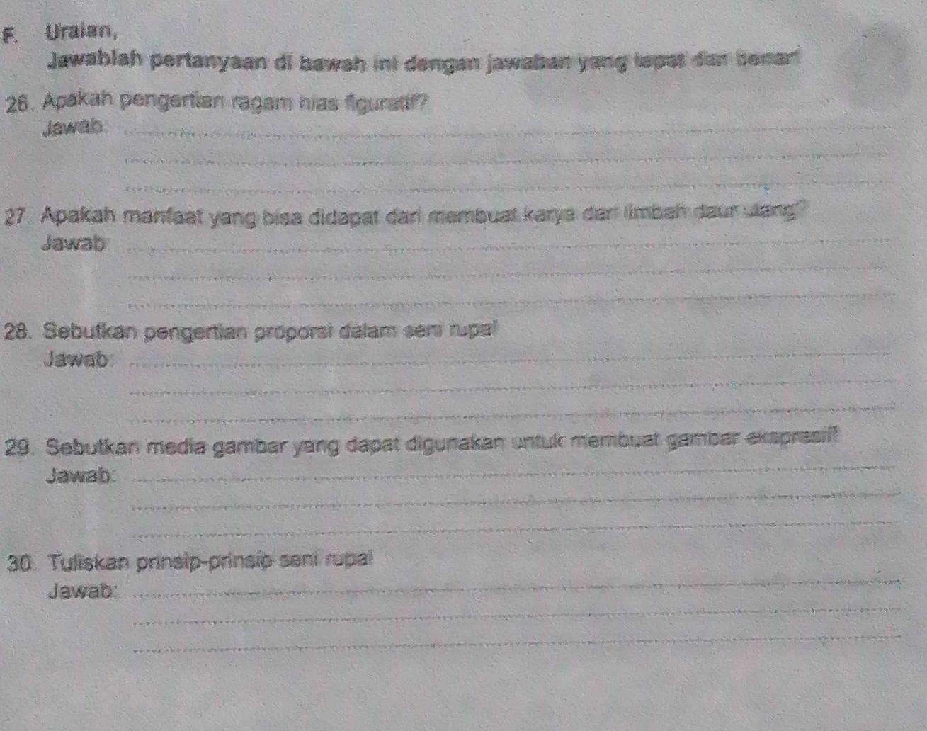 Uraian, 
Jawablah pertanyaan di bawah int dengan jawaban yang tepat dan benar! 
26. Apakah pengertian ragam hias figuratif? 
Jawab_ 
_ 
_ 
27. Apakah manfaat yang bisa didapat dar membuat karya dan limbah daur ulang? 
Jawab_ 
_ 
_ 
28. Sebutkan pengertian proporsi dalam seni rupal 
Jawab 
_ 
_ 
_ 
_ 
29. Sebutkan media gambar yang dapat digunakan untuk membuat gambar ekspresiff 
_ 
Jawab: 
_ 
_ 
30. Tuliskan prinsip-prinsip seni rupal 
_ 
Jawab: 
_