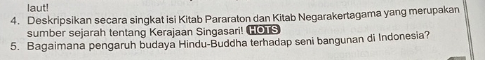 laut! 
4. Deskripsikan secara singkat isi Kitab Pararaton dan Kitab Negarakertagama yang merupakan 
sumber sejarah tentang Kerajaan Singasari! HOTS 
5. Bagaimana pengaruh budaya Hindu-Buddha terhadap seni bangunan di Indonesia?