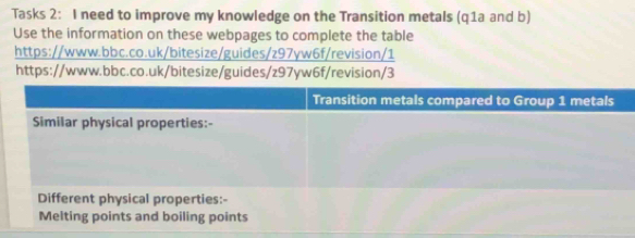 Tasks 2: I need to improve my knowledge on the Transition metals (q1a and b) 
Use the information on these webpages to complete the table 
https://www.bbc.co.uk/bitesize/guides/z97yw6f/revision/1 
https://www.bbc.co.uk/bitesize/guides/z97yw6f/revision/3 
Melting points and boiling points