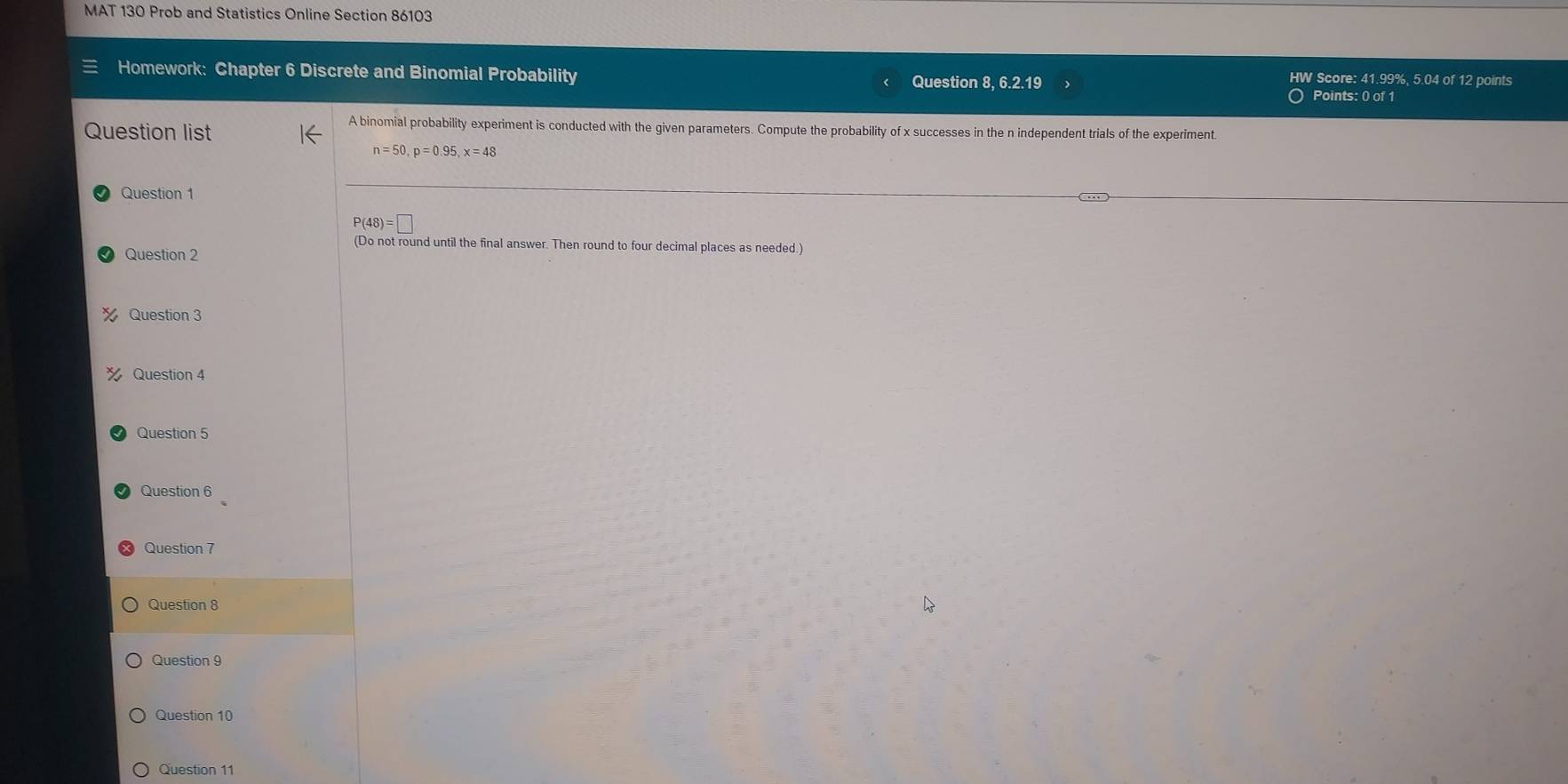 MAT 130 Prob and Statistics Online Section 86103 
Homework: Chapter 6 Discrete and Binomial Probability HW Score: 41.99%, 5.04 of 12 points 
Question 8, 6.2.19 
Points: 0 of 1 
Question list 
A binomial probability experiment is conducted with the given parameters. Compute the probability of x successes in the n independent trials of the experiment.
n=50, p=0.95, x=48
Question 1
P(48)=□
(Do not round until the final answer. Then round to four decimal places as needed.) 
Question 2 
Question 3 
Question 4 
Question 5 
Question 6 
Question 7 
Question 8 
Question 9 
Question 10 
Question 11