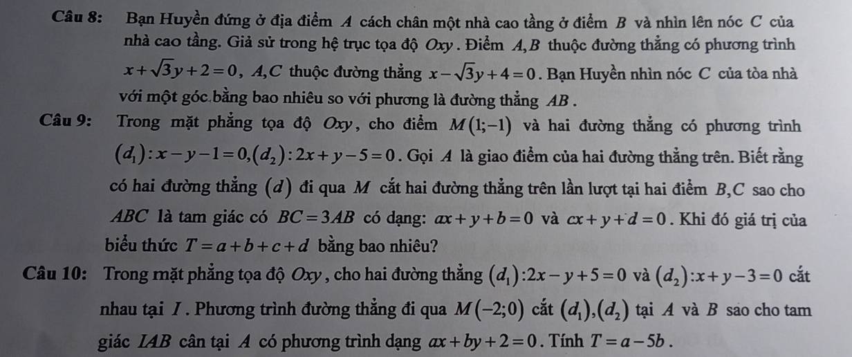 Bạn Huyền đứng ở địa điểm A cách chân một nhà cao tầng ở điểm B và nhìn lên nóc C của 
nhà cao tầng. Giả sử trong hệ trục tọa độ Oxy. Điểm A, B thuộc đường thẳng có phương trình
x+sqrt(3)y+2=0 , A,C thuộc đường thẳng x-sqrt(3)y+4=0. Bạn Huyền nhìn nóc C của tòa nhà 
với một góc bằng bao nhiêu so với phương là đường thẳng AB. 
Câu 9: Trong mặt phẳng tọa độ Oxy, cho điểm M(1;-1) và hai đường thẳng có phương trình
(d_1):x-y-1=0, (d_2):2x+y-5=0. Gọi A là giao điểm của hai đường thẳng trên. Biết rằng 
có hai đường thẳng (d) đi qua M cắt hai đường thẳng trên lần lượt tại hai điểm B, C sao cho
ABC là tam giác có BC=3AB có dạng: ax+y+b=0 và cx+y+d=0. Khi đó giá trị của 
biểu thức T=a+b+c+d bằng bao nhiêu? 
Câu 10: Trong mặt phẳng tọa độ Oxy, cho hai đường thẳng (d_1):2x-y+5=0 và (d_2):x+y-3=0 cắt 
nhau tại / . Phương trình đường thẳng đi qua M(-2;0) cắt (d_1), (d_2) tại A và B sao cho tam 
giác IAB cân tại A có phương trình dạng ax+by+2=0. Tính T=a-5b.