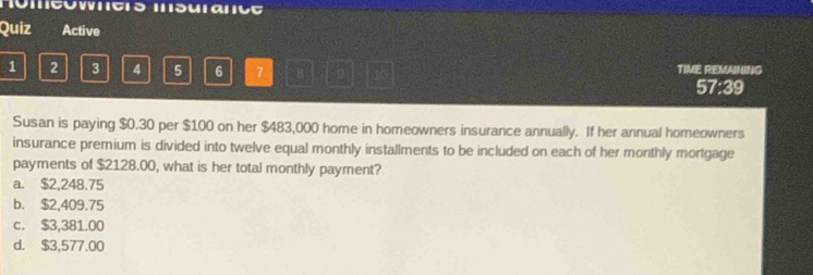 Hémcowncs msurance
Quiz Active
1 2 3 4 5 6 7 B 。 TIME REMAINING
57:39
Susan is paying $0.30 per $100 on her $483,000 home in homeowners insurance annually. If her annual homeowners
insurance premium is divided into twelve equal monthly installments to be included on each of her monthly mortgage
payments of $2128.00, what is her total monthly payment?
a. $2,248.75
b. $2,409.75
c. $3,381.00
d. $3,577.00