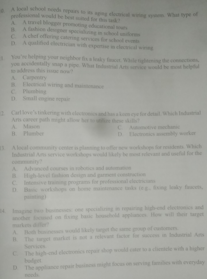 A local school needs repairs to its aging electrical wiring system. What type of
professional would be best suited for this task?
A. A travel blogger promoting educational tours
B. A fashion designer specializing in school uniforms
C. A chef offering catering services for school events
D. A qualified electrician with expertise in electrical wiring
]. You’re helping your neighbor fix a leaky faucet. While tightening the connections,
you accidentally snap a pipe. What Industrial Arts service would be most helpful
to address this issue now?
A. Carpentry
B. Electrical wiring and maintenance
C. Plumbing
D. Small engine repair
2. Carl love’s tinkering with electronics and has a keen eye for detail. Which Industrial
Arts career path might allow her to utilize these skills?
A. Mason C. Automotive mechanic
B. Plumber D. Electronics assembly worker
13. A local community center is planning to offer new workshops for residents. Which
Industrial Arts service workshops would likely be most relevant and useful for the
community?
A. Advanced courses in robotics and automation
B. High-level fashion design and garment construction
C. Intensive training programs for professional electricians
D. Basic workshops on home maintenance tasks (e.g., fixing leaky faucets,
painting)
l4. Imagine two businesses: one specializing in repairing high-end electronics and
another focused on fixing basic household appliances. How will their target
markets differ?
A. Both businesses would likely target the same group of customers.
B. The target market is not a relevant factor for success in Industrial Arts
Services.
C. The high-end electronics repair shop would cater to a clientele with a higher
budget.
D. The appliance repair business might focus on serving families with everyday
needs.