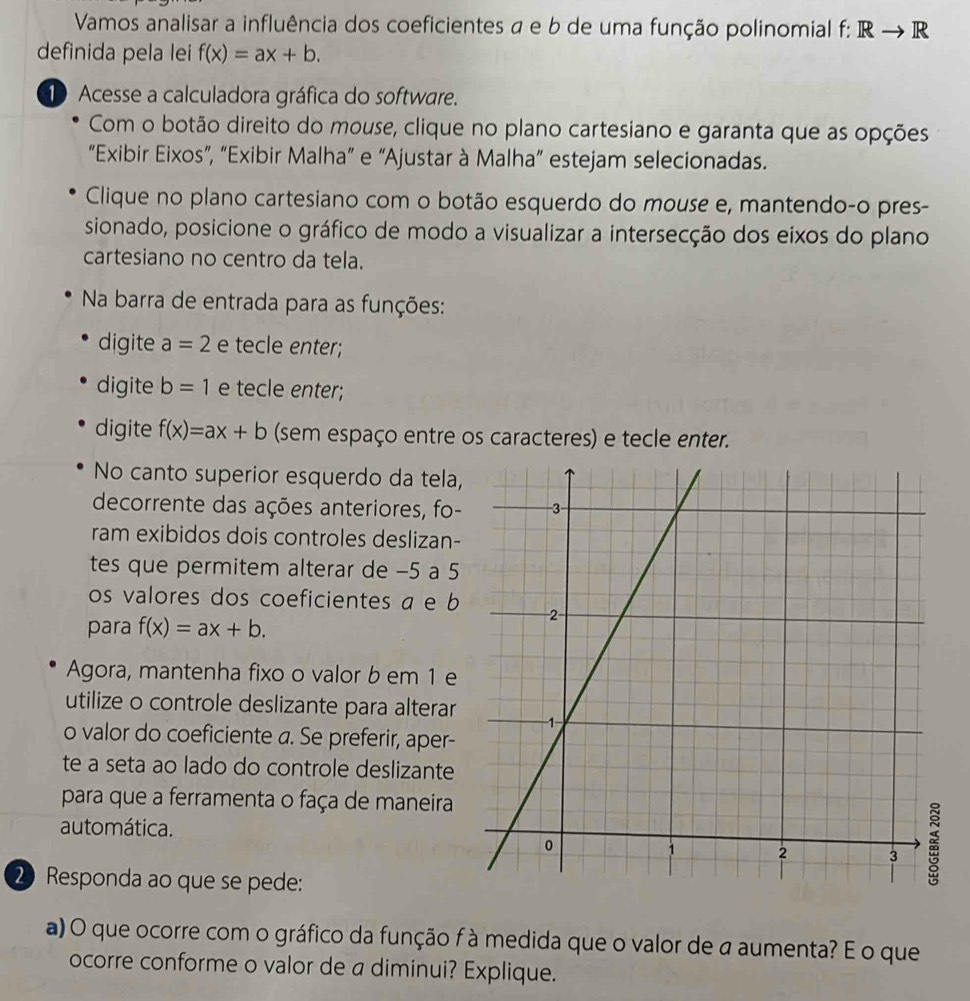 Vamos analisar a influência dos coeficientes a e b de uma função polinomial f: Rto R
definida pela lei f(x)=ax+b. 
10 Acesse a calculadora gráfica do software. 
Com o botão direito do mouse, clique no plano cartesiano e garanta que as opções 
“Exibir Eixos”, “Exibir Malha” e “Ajustar à Malha” estejam selecionadas. 
Clique no plano cartesiano com o botão esquerdo do mouse e, mantendo-o pres- 
sionado, posicione o gráfico de modo a visualizar a intersecção dos eixos do plano 
cartesiano no centro da tela. 
Na barra de entrada para as funções: 
digite a=2 e tecle enter; 
digite b=1 e tecle enter; 
digite f(x)=ax+b (sem espaço entre os caracteres) e tecle enter. 
No canto superior esquerdo da tela, 
decorrente das ações anteriores, fo- 
ram exibidos dois controles deslizan- 
tes que permitem alterar de −5 a 5
os valores dos coeficientes a e b 
para f(x)=ax+b. 
Agora, mantenha fixo o valor b em 1 e 
utilize o controle deslizante para alterar 
o valor do coeficiente a. Se preferir, aper- 
te a seta ao lado do controle deslizante 
para que a ferramenta o faça de maneira 
automática. 
2 Responda ao que se pede: 
a) O que ocorre com o gráfico da função f à medida que o valor de a aumenta? E o que 
ocorre conforme o valor de a diminui? Explique.