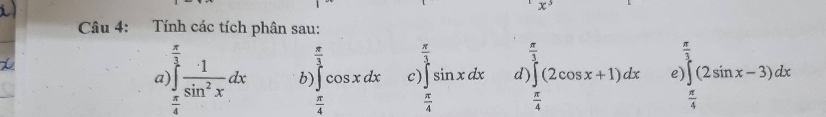 angle 
Câu 4: Tính các tích phân sau:
4
 π /3 
frac π 3^(frac π)3
 π /3 
a )∈tlimits _ π /4 ^ 3/3  1/sin^2x dx
c)
d) ∈t (2cos x+1)dx e) ∈t (2sin x-3)dx
b) ∈t cos xdx ∈tlimits _ π /4 ^esin xdx.
 π /4 
 π /4 