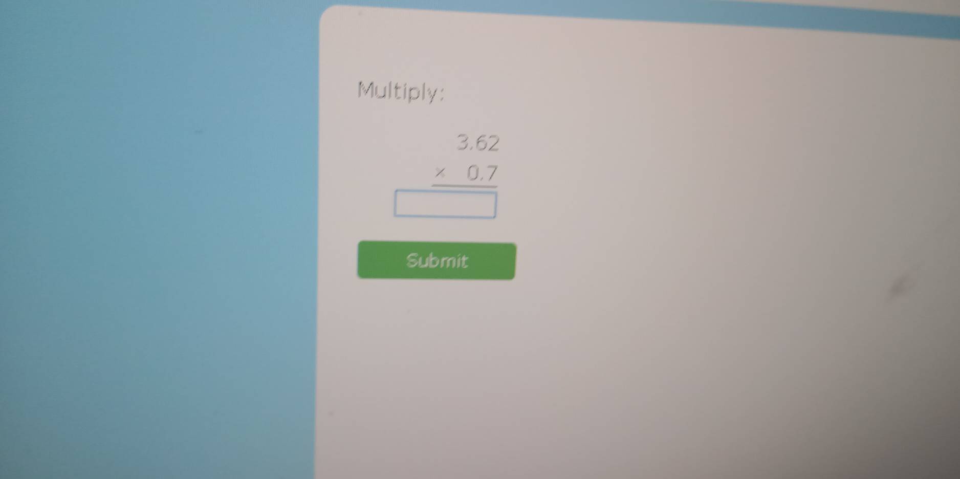 Multiply:
beginarrayr 3.62 * 0.7 hline □ endarray
Submit