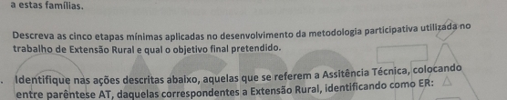 a estas famílias. 
Descreva as cinco etapas mínimas aplicadas no desenvolvimento da metodologia participativa utilizada no 
trabalho de Extensão Rural e qual o objetivo final pretendido. 
Identifique nas ações descritas abaixo, aquelas que se referem a Assitência Técnica, colocando 
entre parêntese AT, daquelas correspondentes a Extensão Rural, identificando como ER: