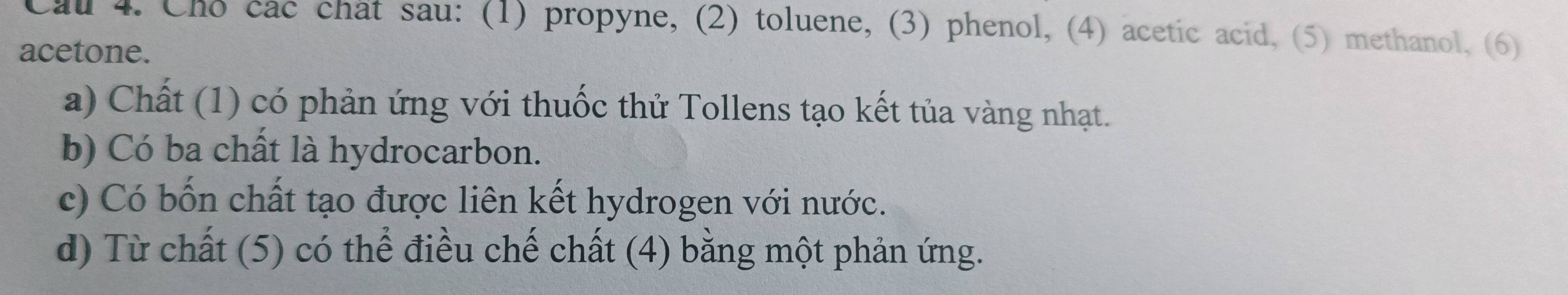 Cau 4. Cho cac chat sau: (1) propyne, (2) toluene, (3) phenol, (4) acetic acid, (5) methanol, (6) 
acetone. 
a) Chất (1) có phản ứng với thuốc thử Tollens tạo kết tủa vàng nhạt. 
b) Có ba chất là hydrocarbon. 
c) Có bốn chất tạo được liên kết hydrogen với nước. 
d) Từ chất (5) có thể điều chế chất (4) bằng một phản ứng.