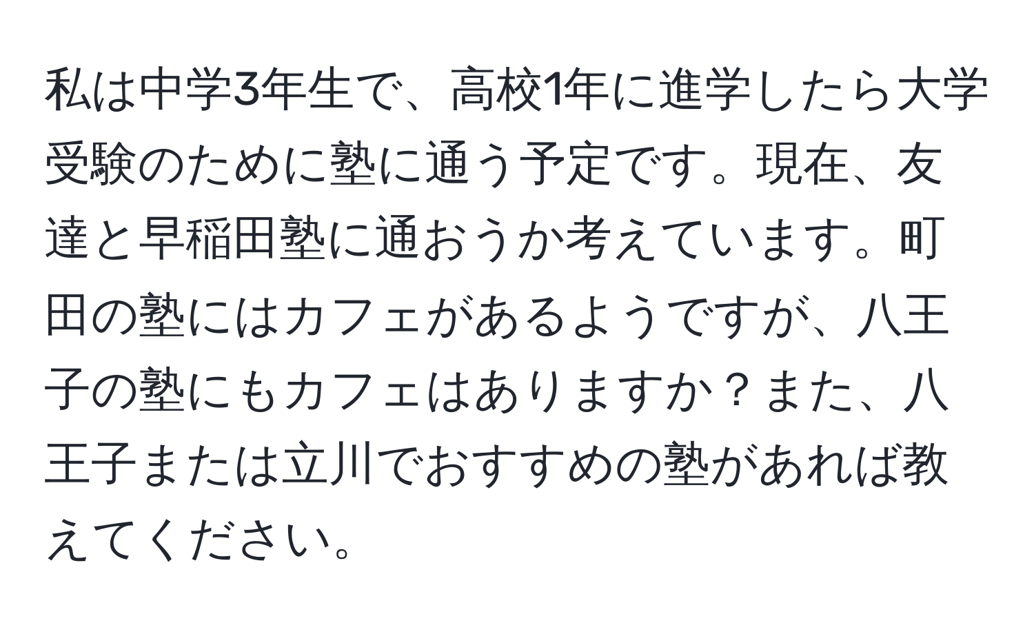 私は中学3年生で、高校1年に進学したら大学受験のために塾に通う予定です。現在、友達と早稲田塾に通おうか考えています。町田の塾にはカフェがあるようですが、八王子の塾にもカフェはありますか？また、八王子または立川でおすすめの塾があれば教えてください。