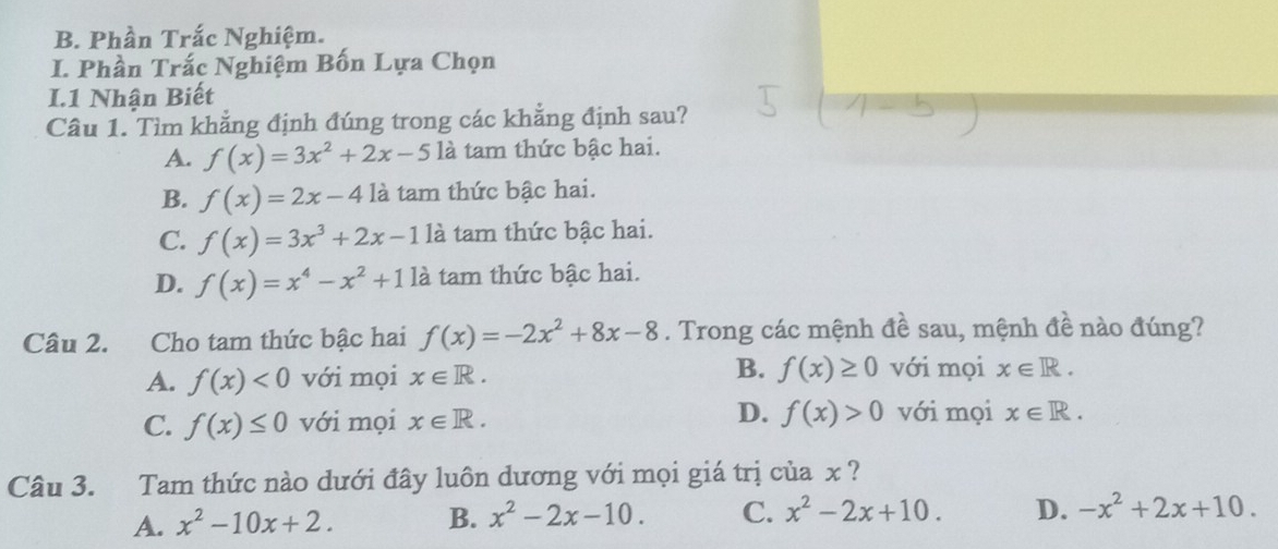 Phần Trắc Nghiệm.
I. Phần Trắc Nghiệm Bốn Lựa Chọn
I.1 Nhận Biết
Câu 1. Tìm khẳng định đúng trong các khẳng định sau?
A. f(x)=3x^2+2x-5 là tam thức bậc hai.
B. f(x)=2x-4 là tam thức bậc hai.
C. f(x)=3x^3+2x-1 là tam thức bậc hai.
D. f(x)=x^4-x^2+112 là tam thức bậc hai.
Câu 2. Cho tam thức bậc hai f(x)=-2x^2+8x-8. Trong các mệnh đề sau, mệnh đề nào đúng?
A. f(x)<0</tex> với mọi x∈ R. B. f(x)≥ 0 với mọi x∈ R.
C. f(x)≤ 0 với mọi x∈ R. D. f(x)>0 với mọi x∈ R. 
Câu 3. Tam thức nào dưới đây luôn dương với mọi giá trị của x ?
A. x^2-10x+2. B. x^2-2x-10. C. x^2-2x+10. D. -x^2+2x+10.