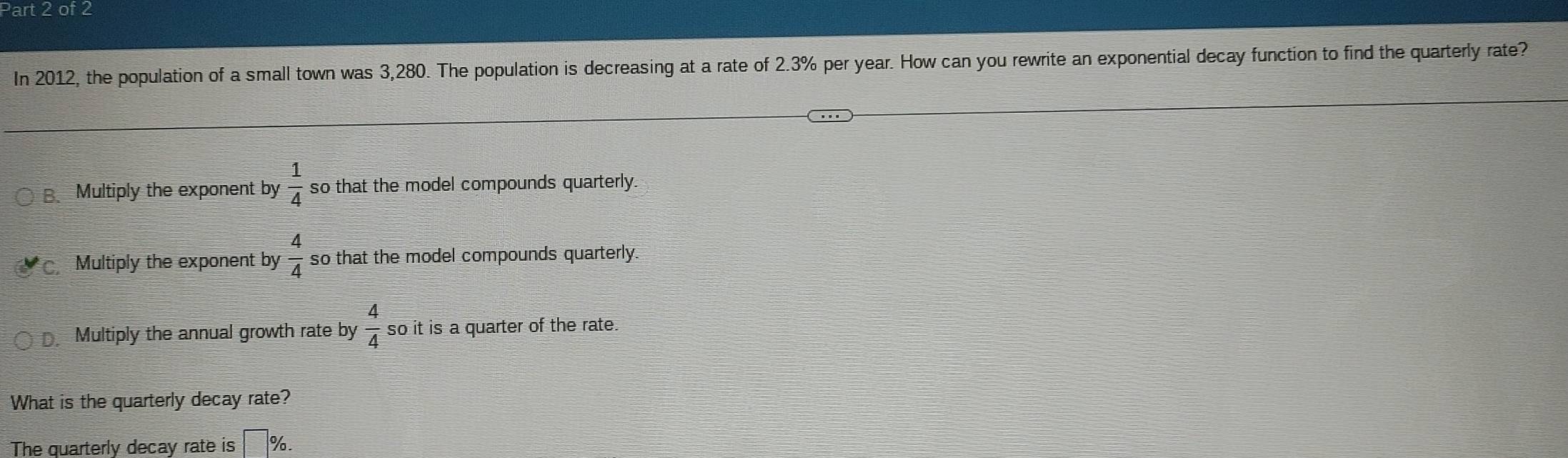 In 2012, the population of a small town was 3,280. The population is decreasing at a rate of 2.3% per year. How can you rewrite an exponential decay function to find the quarterly rate?
B、 Multiply the exponent by  1/4  so that the model compounds quarterly
Multiply the exponent by  4/4  so that the model compounds quarterly
Multiply the annual growth rate by  4/4  so it is a quarter of the rate.
What is the quarterly decay rate?
The quarterly decay rate is  □ /□  