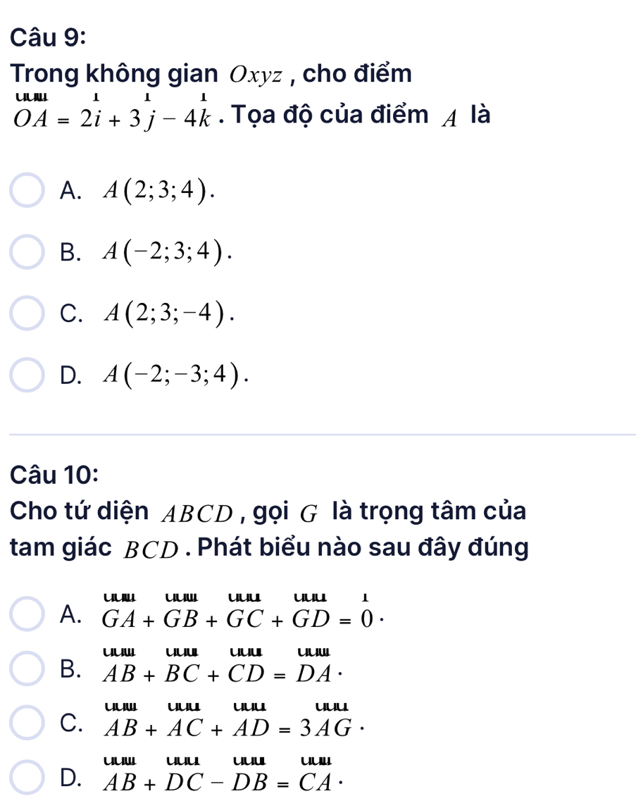 Trong không gian Oxyz , cho điểm
beginarrayr wu=2i+32i+3j-4kendarray. Tọa độ của điểm 4 là
A. A(2;3;4).
B. A(-2;3;4).
C. A(2;3;-4).
D. A(-2;-3;4). 
Câu 10:
Cho tứ diện ABCD , gọi G là trọng tâm của
tam giác BCD. Phát biểu nào sau đây đúng
uu' uu uuu
A. GA+GB+GC+GD=0·
uuw uu uuu uu
B. AB+BC+CD=DA·
uuw uu uuu uu
C. AB+AC+AD=3AG·
uuw uu u u
D. AB+DC-DB=CA·