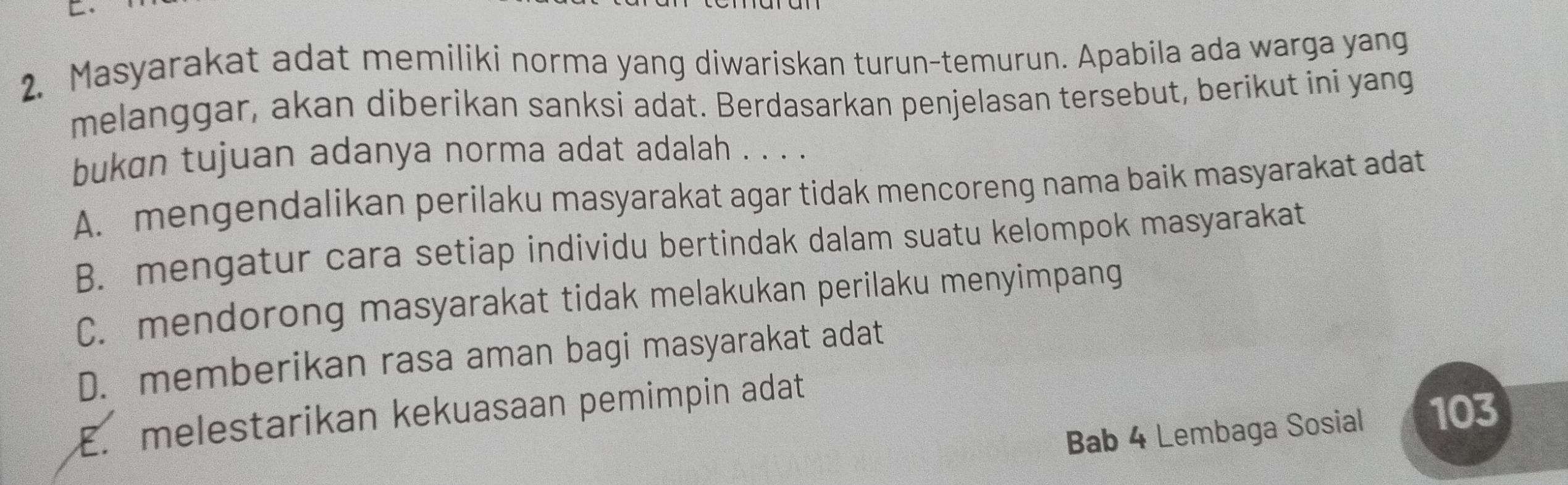 Masyarakat adat memiliki norma yang diwariskan turun-temurun. Apabila ada warga yang
melanggar, akan diberikan sanksi adat. Berdasarkan penjelasan tersebut, berikut ini yang
bukɑn tujuan adanya norma adat adalah . . . .
A. mengendalikan perilaku masyarakat agar tidak mencoreng nama baik masyarakat adat
B. mengatur cara setiap individu bertindak dalam suatu kelompok masyarakat
C. mendorong masyarakat tidak melakukan perilaku menyimpang
D. memberikan rasa aman bagi masyarakat adat
E. melestarikan kekuasaan pemimpin adat
Bab 4 Lembaga Sosial 103