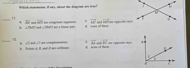 Which statements, if any, about the diagram are true? 
_11.
a. overline JM and overline MG are congruent segments. C. vector MJ and vector MH are opposite rays.
b. ∠ FMG and ∠ HMG are a linear pair. d. none of these
12.
_a. ∠ 2 and ∠ 3 are complementary. C. vector BA and vector BC are opposite rays.
b. Points A, B, and D are collinear. d. none of these