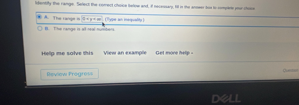 Identify the range. Select the correct choice below and, if necessary, fill in the answer box to complete your choice
A. The range is 0 . (Type an inequality.)
B. The range is all real numbers.
Help me solve this View an example Get more help 
Question
Review Progress