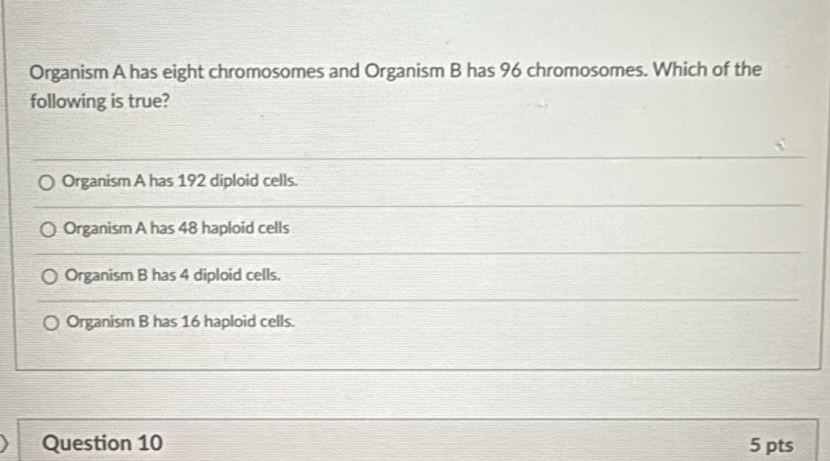 Organism A has eight chromosomes and Organism B has 96 chromosomes. Which of the
following is true?
Organism A has 192 diploid cells.
Organism A has 48 haploid cells
Organism B has 4 diploid cells.
Organism B has 16 haploid cells.
Question 10 5 pts