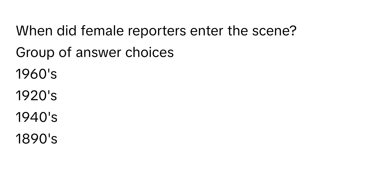 When did female reporters enter the scene?
Group of answer choices
1960's
1920's
1940's
1890's