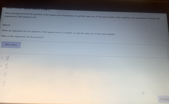 Write an expression for the quotient of the square root of a number, 2, and the cube root of the same number, then simplify your expression. Evaluate the 
expression if the number is 64. 
Part A 
Write an expression for the quotient of the square root of a number, 2, and the cube root of the same number. 
What is the expression for the quotient? 
Show Hints
frac x^(frac 1)2z^3
。 frac x^2x^(frac 1)2
 z^2/z^2 
frac x^(frac 1)3x^(frac 1)3
Check