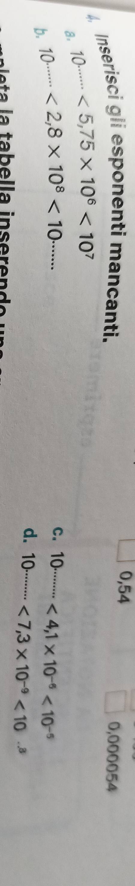 0,54
4, Inserisci gli esponenti mancanti. 0,000054
a. 10^(......<5,75* 10^6)<10^7
b. 10^(.......<2,8* 10^8)<10^(.......)
C. 10·s ·s <4,1* 10^(-6)<10^(-5)
d. 10·s ·s <7,3* 10^(-9)<10·s^3