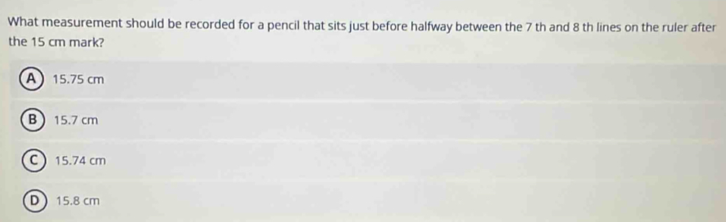 What measurement should be recorded for a pencil that sits just before halfway between the 7 th and 8 th lines on the ruler after
the 15 cm mark?
A 15.75 cm
B 15.7 cm
C 15.74 cm
D 15.8 cm