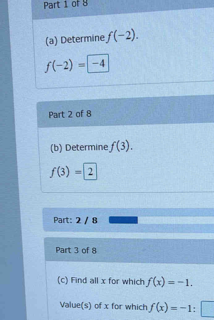 Determine f(-2).
f(-2)= -4
Part 2 of 8 
(b) Determine f(3).
f(3)=2
Part: 2 / 8 
Part 3 of 8 
(c) Find all x for which f(x)=-1. 
Value(s) of x for which f(x)=-1:□