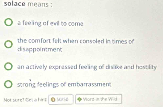 solace means :
a feeling of evil to come
the comfort felt when consoled in times of
disappointment
an actively expressed feeling of dislike and hostility
strong feelings of embarrassment
Not sure? Get a hint: ●50/50 Word in the Wild