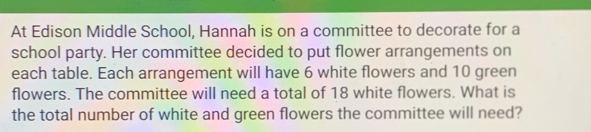 At Edison Middle School, Hannah is on a committee to decorate for a 
school party. Her committee decided to put flower arrangements on 
each table. Each arrangement will have 6 white flowers and 10 green 
flowers. The committee will need a total of 18 white flowers. What is 
the total number of white and green flowers the committee will need?