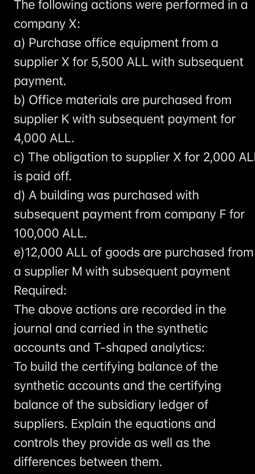 The following actions were performed in a 
company X : 
a) Purchase office equipment from a 
supplier X for 5,500 ALL with subsequent 
payment. 
b) Office materials are purchased from 
supplier K with subsequent payment for
4,000 ALL. 
c) The obligation to supplier X for 2,000 AL 
is paid off. 
d) A building was purchased with 
subsequent payment from company F for
100,000 ALL. 
e) 12,000 ALL of goods are purchased from 
a supplier M with subsequent payment 
Required: 
The above actions are recorded in the 
journal and carried in the synthetic 
accounts and T-shaped analytics: 
To build the certifying balance of the 
synthetic accounts and the certifying 
balance of the subsidiary ledger of 
suppliers. Explain the equations and 
controls they provide as well as the 
differences between them.