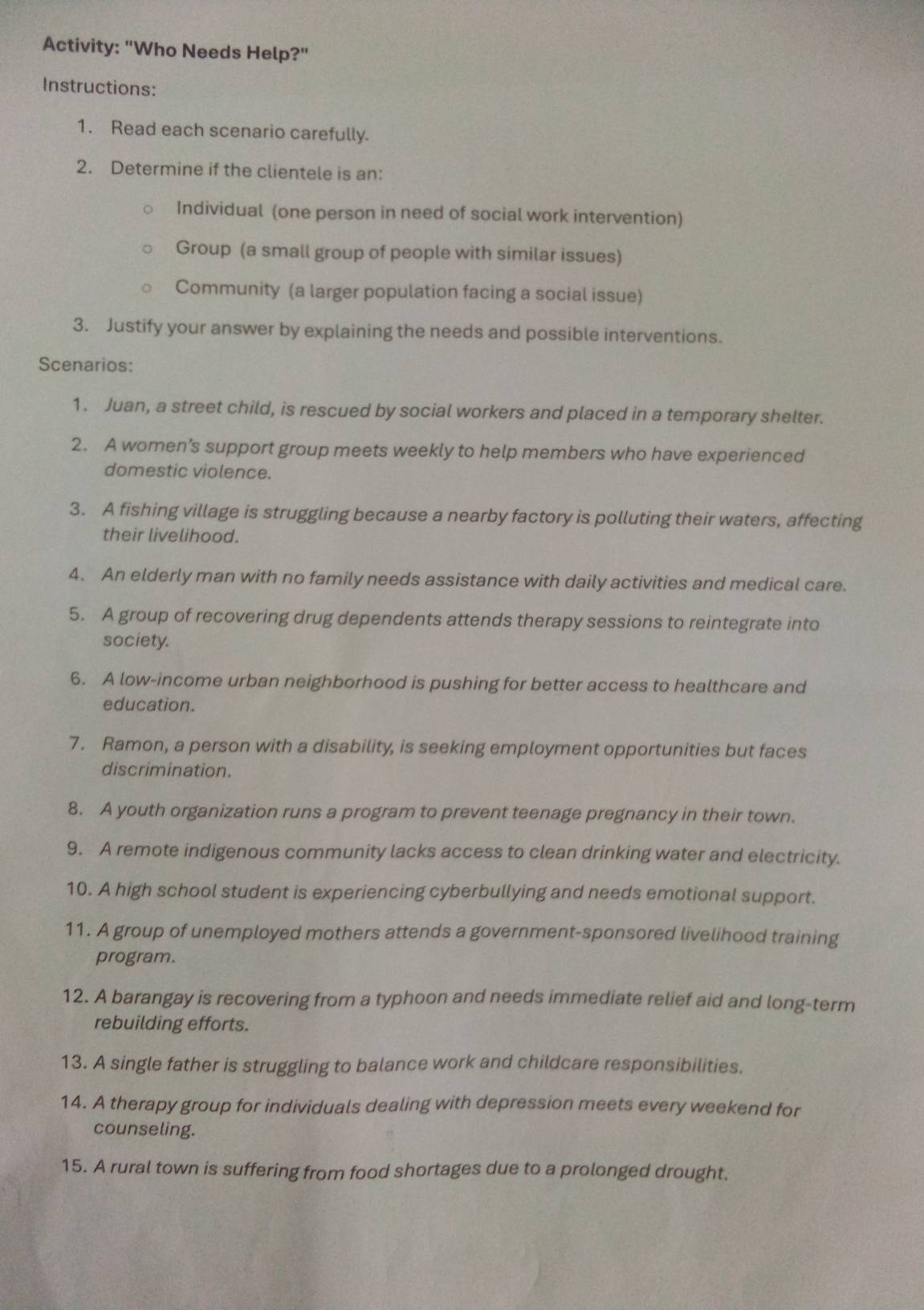 Activity: "Who Needs Help?" 
Instructions: 
1. Read each scenario carefully. 
2. Determine if the clientele is an: 
Individual (one person in need of social work intervention) 
Group (a small group of people with similar issues) 
Community (a larger population facing a social issue) 
3. Justify your answer by explaining the needs and possible interventions. 
Scenarios: 
1. Juan, a street child, is rescued by social workers and placed in a temporary shelter. 
2. A women’s support group meets weekly to help members who have experienced 
domestic violence. 
3. A fishing village is struggling because a nearby factory is polluting their waters, affecting 
their livelihood. 
4. An elderly man with no family needs assistance with daily activities and medical care. 
5. A group of recovering drug dependents attends therapy sessions to reintegrate into 
society. 
6. A low-income urban neighborhood is pushing for better access to healthcare and 
education. 
7. Ramon, a person with a disability, is seeking employment opportunities but faces 
discrimination. 
8. A youth organization runs a program to prevent teenage pregnancy in their town. 
9. A remote indigenous community lacks access to clean drinking water and electricity. 
10. A high school student is experiencing cyberbullying and needs emotional support. 
11. A group of unemployed mothers attends a government-sponsored livelihood training 
program. 
12. A barangay is recovering from a typhoon and needs immediate relief aid and long-term 
rebuilding efforts. 
13. A single father is struggling to balance work and childcare responsibilities. 
14. A therapy group for individuals dealing with depression meets every weekend for 
counseling. 
15. A rural town is suffering from food shortages due to a prolonged drought.