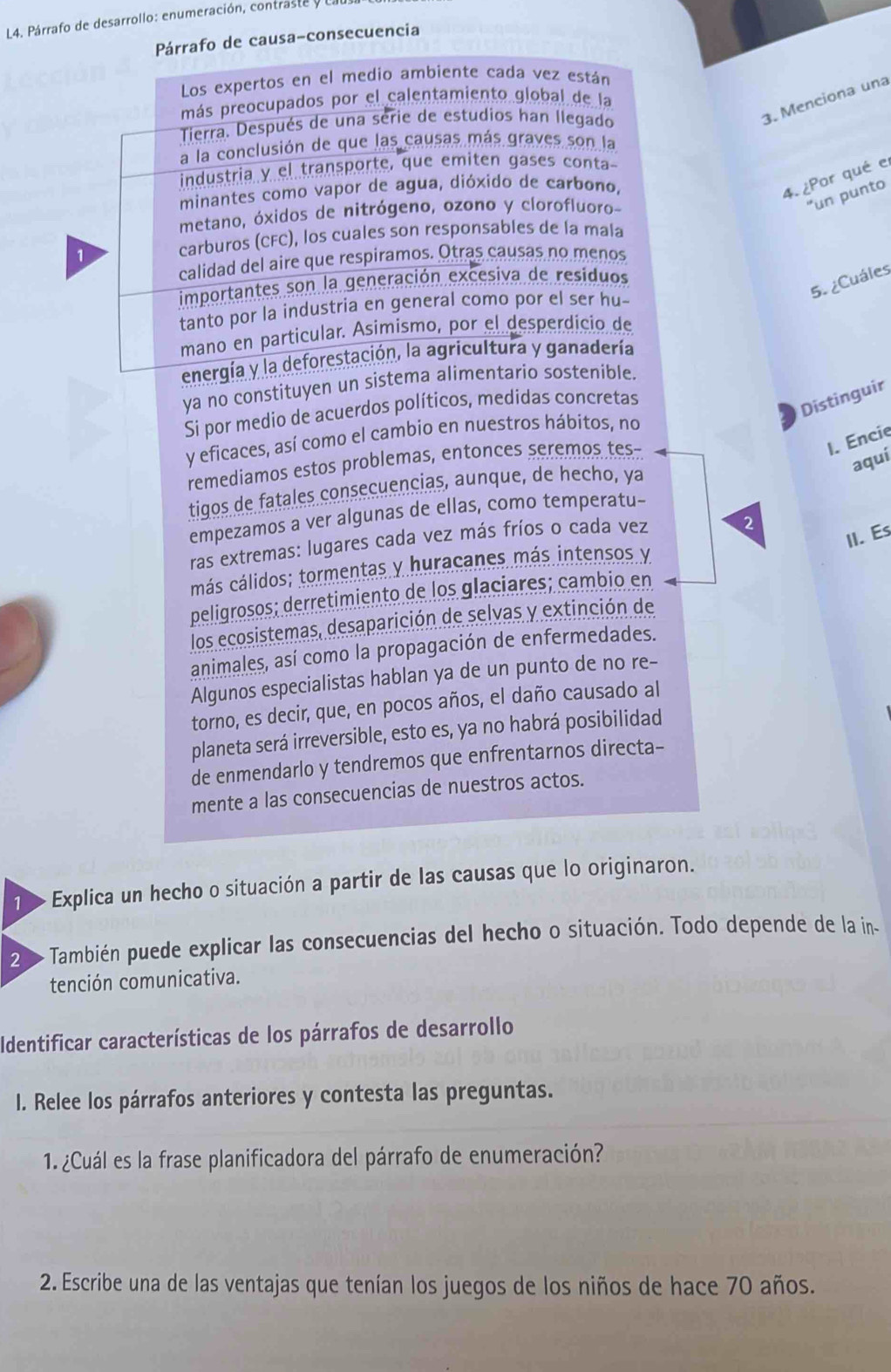 L4. Párrafo de desarrollo: enumeración, contraste y
Párrafo de causa-consecuencia
Los expertos en el medio ambiente cada vez están
más preocupados por el calentamiento global de la
Tierra. Después de una serie de estudios han llegado
3. Menciona una
a la conclusión de que las causas más graves son la
industria y el transporte, que emiten gases conta
minantes como vapor de agua, dióxido de carbono,
4. ¿Por qué e
"un punto
metano, óxidos de nitrógeno, ozono y clorofluoro-
carburos (CFC), los cuales son responsables de la mala
calidad del aire que respiramos. Otras causas no menos
5. ¿Cuáles
importantes son la generación excesiva de residuos
tanto por la industria en general como por el ser hu-
mano en particular. Asimismo, por el desperdicio de
energía y la deforestación, la agricultura y ganadería
ya no constituyen un sistema alimentario sostenible.
Si por medio de acuerdos políticos, medidas concretas
Distinguir
y eficaces, así como el cambio en nuestros hábitos, no
remediamos estos problemas, entonces seremos tes-
1. Encie
aquí
tigos de fatales consecuencias, aunque, de hecho, ya
empezamos a ver algunas de ellas, como temperatu-
II. Es
ras extremas: lugares cada vez más fríos o cada vez 2
más cálidos; tormentas y huracanes más intensos y
peligrosos; derretimiento de los glaciares; cambio en
los ecosistemas, desaparición de selvas y extinción de
animales, así como la propagación de enfermedades.
Algunos especialistas hablan ya de un punto de no re-
torno, es decir, que, en pocos años, el daño causado al
planeta será irreversible, esto es, ya no habrá posibilidad
de enmendarlo y tendremos que enfrentarnos directa-
mente a las consecuencias de nuestros actos.
1   Explica un hecho o situación a partir de las causas que lo originaron.
2 0 También puede explicar las consecuencias del hecho o situación. Todo depende de la in-
tención comunicativa.
Identificar características de los párrafos de desarrollo
I. Relee los párrafos anteriores y contesta las preguntas.
1. ¿Cuál es la frase planificadora del párrafo de enumeración?
2. Escribe una de las ventajas que tenían los juegos de los niños de hace 70 años.