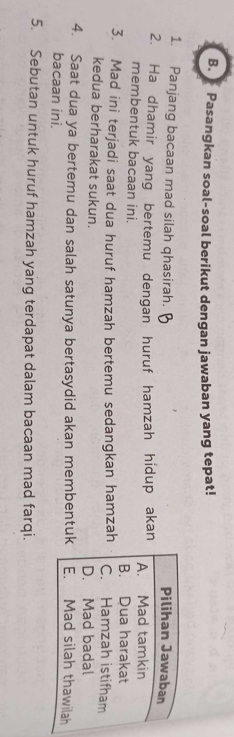 Pasangkan soal-soal berikut dengan jawaban yang tepat! 
1. Panjang bacaan mad silah qhasirah. 
2. Ha dhamir yang bertemu dengan huruf hamzah hidup akan 
membentuk bacaan ini. 
3. Mad ini terjadi saat dua huruf hamzah bertemu sedangkan hamzah 
kedua berharakat sukun. 
4. Saat dua ya bertemu dan salah satunya bertasydid akan membentuk 
bacaan ini. 
5. Sebutan untuk huruf hamzah yang terdapat dalam bacaan mad farqi.