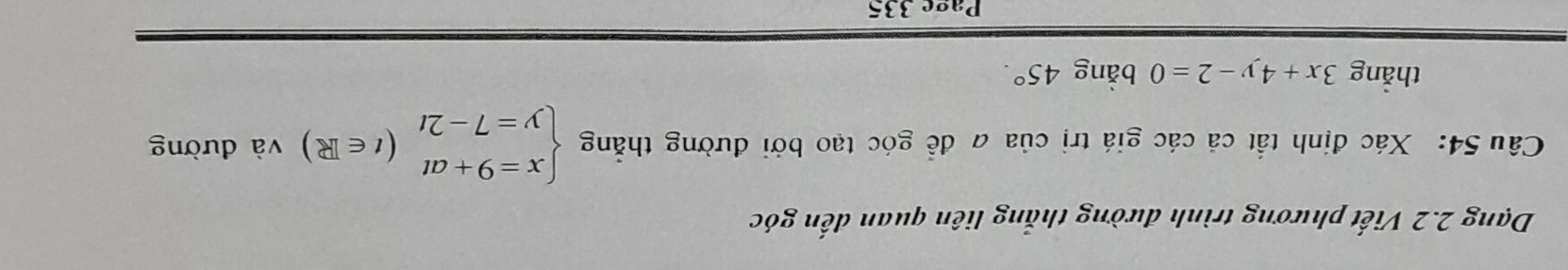 Dạng 2.2 Viết phương trình đường thắng liên quan đến góc
Câu 54: Xác định tắt cả các giá trị của a để góc tạo bởi đường thắng beginarrayl x=9+at y=7-2tendarray.  (t∈ R) và đường
thẳng 3x+4y-2=0 bằng 45°. 
Page 335